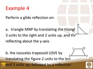 Example 4
Perform a glide reflection on:
a. triangle MNP by translating the triangle
3 units to the right and 2 units up, and then
reflecting about the y-axis
b. the isosceles trapezoid LOVE by
translating the figure 2 units to the left
and 3 units up, followed by a reflection
 
