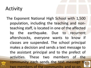 Activity
The Exponent National High School with 1,500
population, including the teaching and non-
teaching staff, is located in one of the affected
by the earthquake. Due to recurrent
aftershcocks, everyone wants to know if
classes are suspended. The school principal
makes a decision and sends a text message to
the assistant principal and to the prefect of
activities. These two members of the
community each sends the text message to
two members of the community, and so on.
 