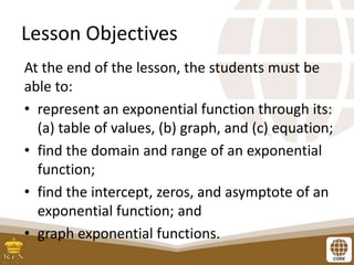 Lesson Objectives
At the end of the lesson, the students must be
able to:
• represent an exponential function through its:
(a) table of values, (b) graph, and (c) equation;
• find the domain and range of an exponential
function;
• find the intercept, zeros, and asymptote of an
exponential function; and
• graph exponential functions.
 