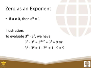 Zero as an Exponent
• If a ≠ 0, then a⁰ = 1
Illustration:
To evaluate 3⁰ ∙ 3², we have
3⁰ ∙ 3² = 3⁰⁺² = 3² = 9 or
3⁰ ∙ 3² = 1 ∙ 3² = 1 ∙ 9 = 9
 
