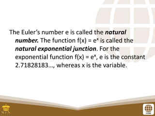 The Euler’s number e is called the natural
number. The function f(x) = eˣ is called the
natural exponential junction. For the
exponential function f(x) = eˣ, e is the constant
2.71828183…, whereas x is the variable.
 