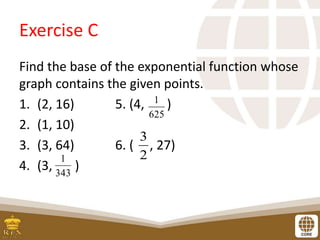 Exercise C
Find the base of the exponential function whose
graph contains the given points.
1. (2, 16) 5. (4, )
2. (1, 10)
3. (3, 64) 6. ( , 27)
4. (3, )
343
1
625
1
2
3
 