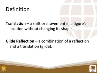 Definition
Translation – a shift or movement in a figure’s
location without changing its shape.
Glide Reflection – a combination of a reflection
and a translation (glide).
 