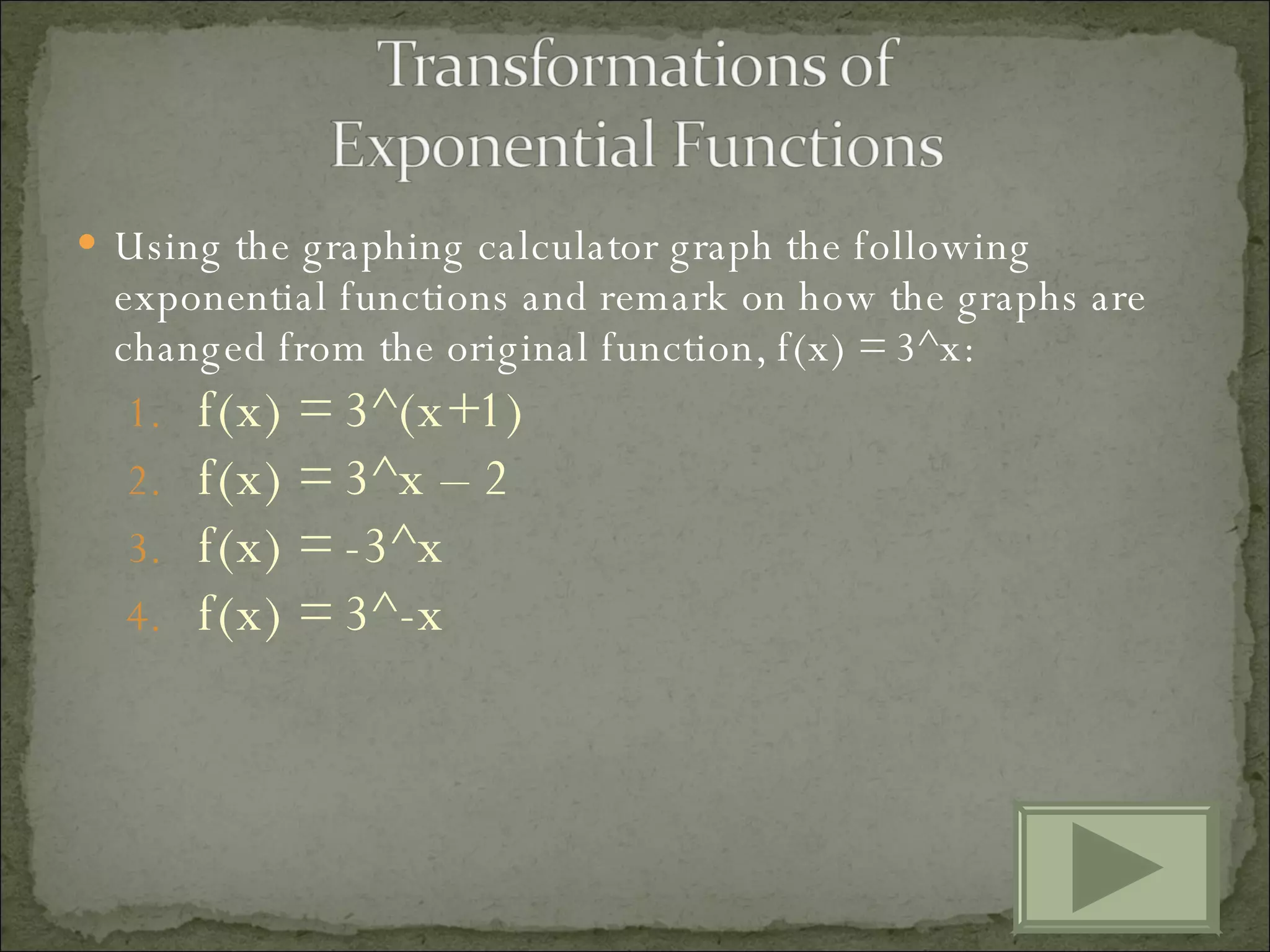 Using the graphing calculator graph the following exponential functions and remark on how the graphs are changed from the original function, f(x) = 3^x: f(x) = 3^(x+1) f(x) = 3^x – 2 f(x) = -3^x f(x) = 3^-x 