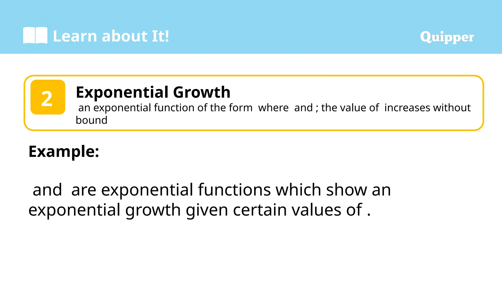 Learn about It!
Exponential Growth
an exponential function of the form where and ; the value of increases without
bound
2
Example:
and are exponential functions which show an
exponential growth given certain values of .
 