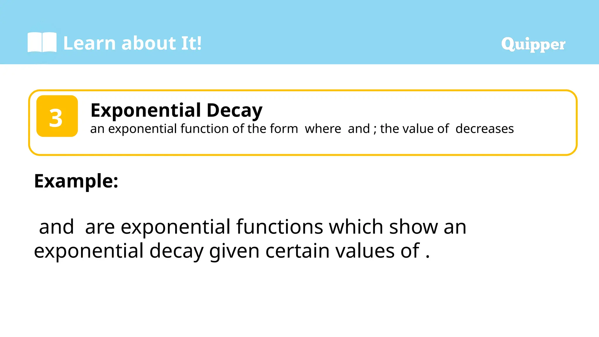 Learn about It!
Exponential Decay
an exponential function of the form where and ; the value of decreases
3
Example:
and are exponential functions which show an
exponential decay given certain values of .
 