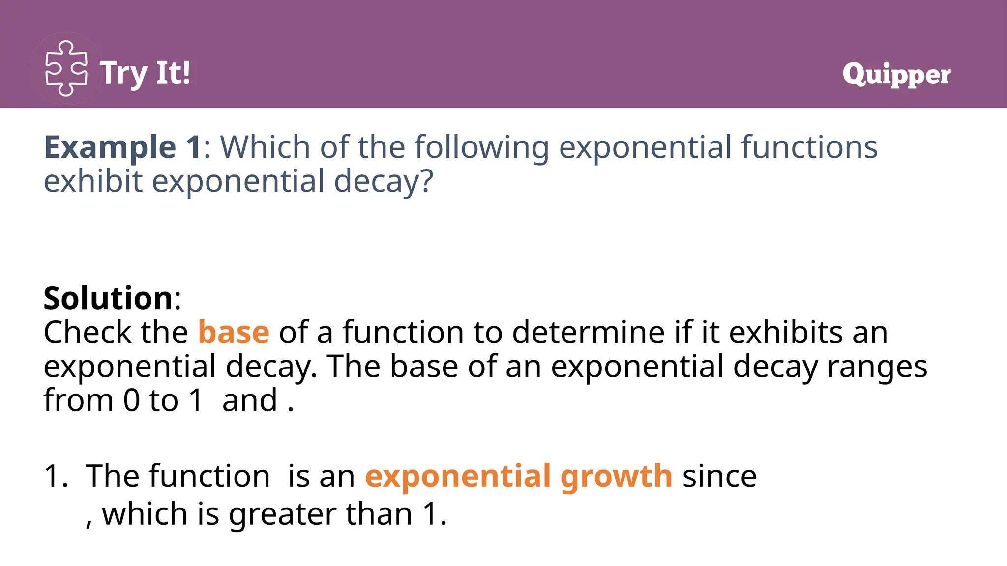 Try It!
Example 1: Which of the following exponential functions
exhibit exponential decay?
Solution:
Check the base of a function to determine if it exhibits an
exponential decay. The base of an exponential decay ranges
from 0 to 1 and .
1. The function is an exponential growth since
, which is greater than 1.
 