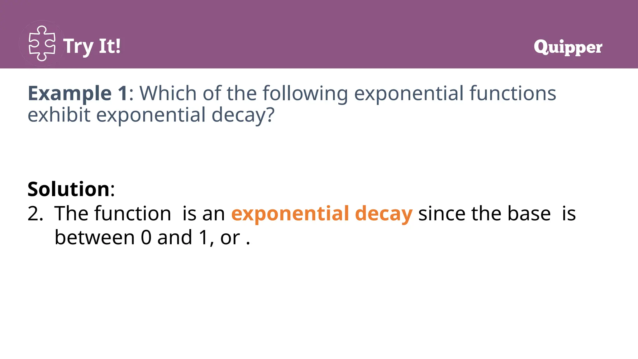 Try It!
Example 1: Which of the following exponential functions
exhibit exponential decay?
Solution:
2. The function is an exponential decay since the base is
between 0 and 1, or .
 