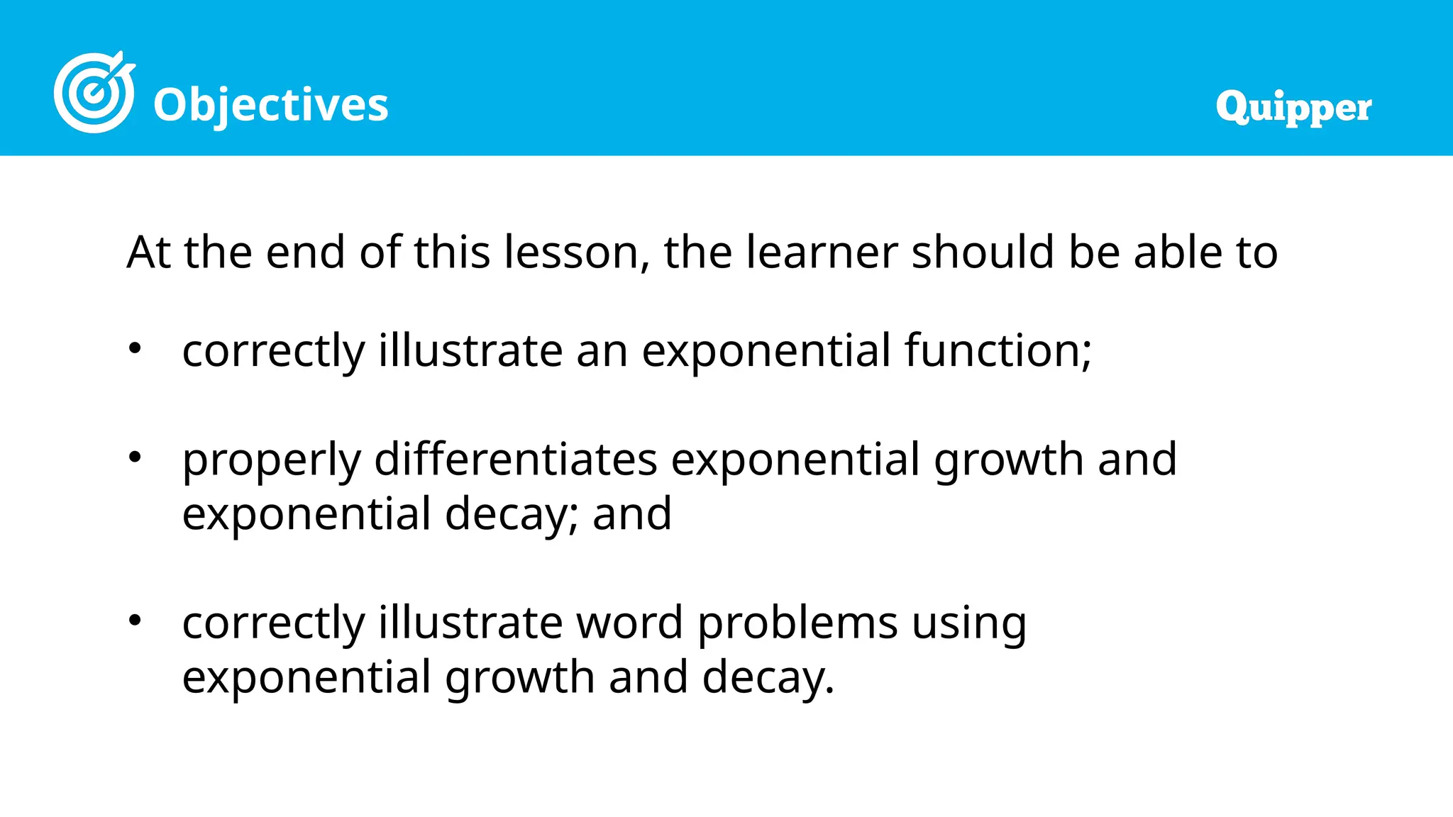 Objectives
At the end of this lesson, the learner should be able to
• correctly illustrate an exponential function;
• properly differentiates exponential growth and
exponential decay; and
• correctly illustrate word problems using
exponential growth and decay.
 