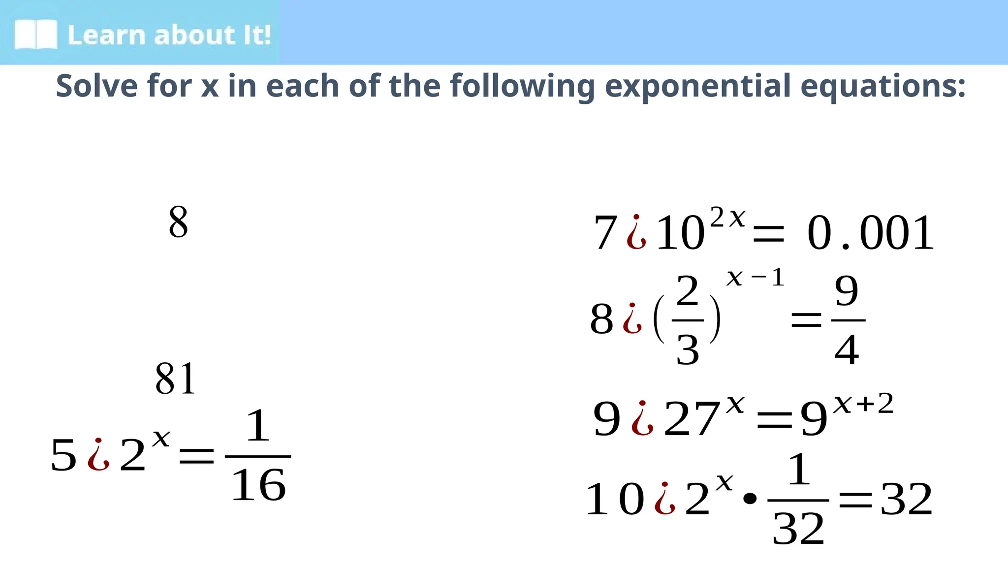 Learn about It!
Solve for x in each of the following exponential equations:
8
81
5 ¿2
𝑥
=
1
16
7¿102𝑥
= 0.001
8¿(
2
3
)
𝑥 −1
=
9
4
9¿27𝑥
=9𝑥+2
1 0¿2
𝑥
•
1
32
=32
 