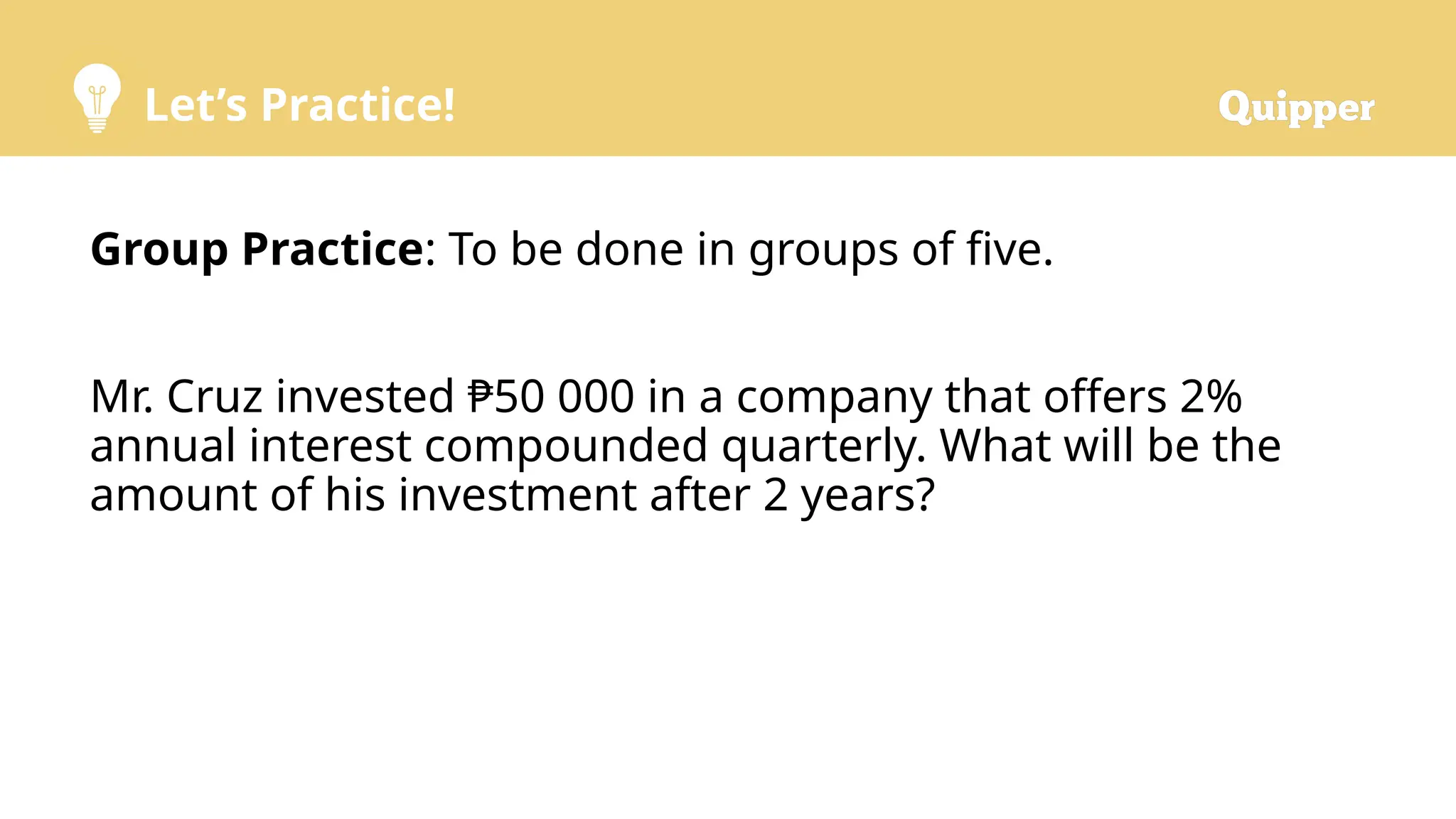 Let’s Practice!
Group Practice: To be done in groups of five.
Mr. Cruz invested ₱50 000 in a company that offers 2%
annual interest compounded quarterly. What will be the
amount of his investment after 2 years?
 