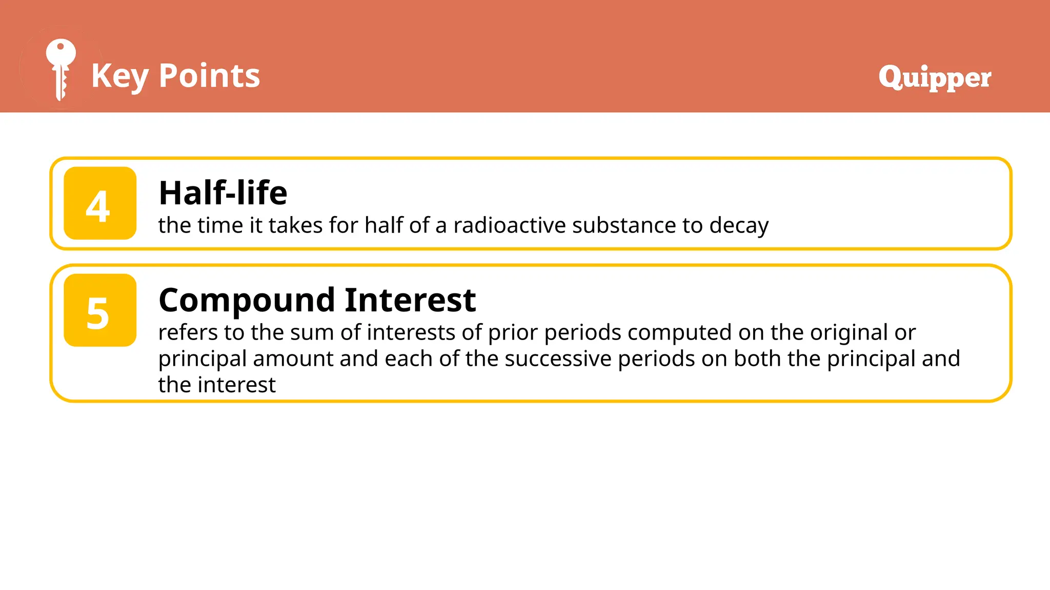 Key Points
Half-life
the time it takes for half of a radioactive substance to decay
4
Compound Interest
refers to the sum of interests of prior periods computed on the original or
principal amount and each of the successive periods on both the principal and
the interest
5
 