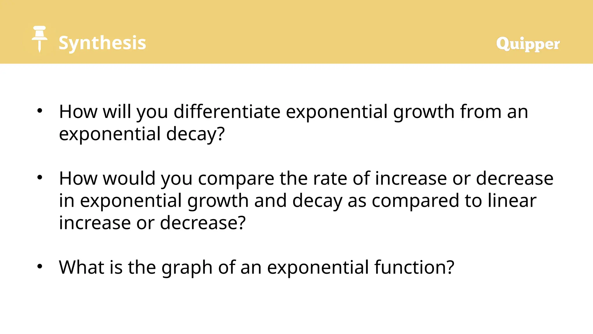Synthesis
• How will you differentiate exponential growth from an
exponential decay?
• How would you compare the rate of increase or decrease
in exponential growth and decay as compared to linear
increase or decrease?
• What is the graph of an exponential function?
 