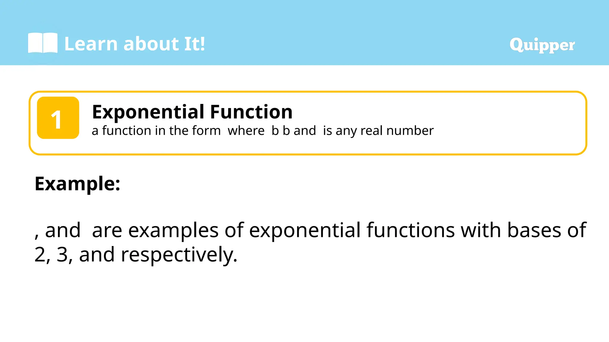 Learn about It!
Exponential Function
a function in the form where b b and is any real number
1
Example:
, and are examples of exponential functions with bases of
2, 3, and respectively.
 