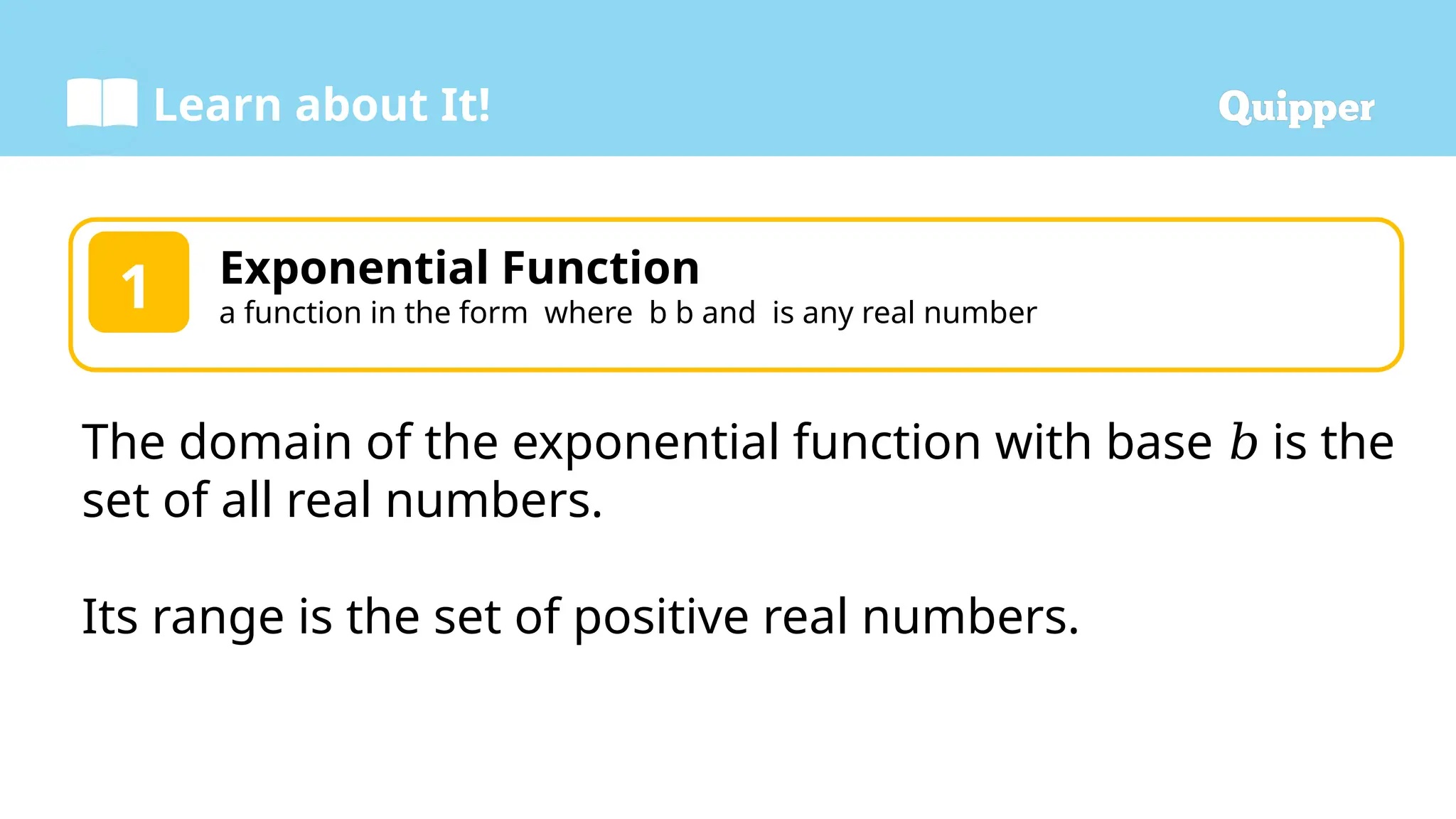 Learn about It!
Exponential Function
a function in the form where b b and is any real number
1
The domain of the exponential function with base is the
𝑏
set of all real numbers.
Its range is the set of positive real numbers.
 