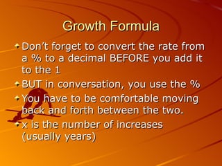 Growth Formula Don’t forget to convert the rate from a % to a decimal BEFORE you add it to the 1 BUT in conversation, you use the % You have to be comfortable moving back and forth between the two. x is the number of increases  (usually years) 06/01/09 Bitsy Griffin  PH 8.2 