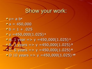 Show your work: y= a b x a = 450,000 b = 1 + .025 y =450,000(1.025)  x A. 1 year => y =450,000(1.025)  1 B. 3 years => y =450,000(1.025)  3 C. 6 years => y =450,000(1.025)  6 D 10 years => y =450,000(1.025)  10 06/01/09 Bitsy Griffin  PH 8.2 