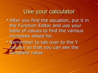 Use your calculator After you find the equation, put it in the Function Editor and use your table of values to find the various increases asked for. Remember to tab over to the Y column so that you can see the complete value 06/01/09 Bitsy Griffin  PH 8.2 