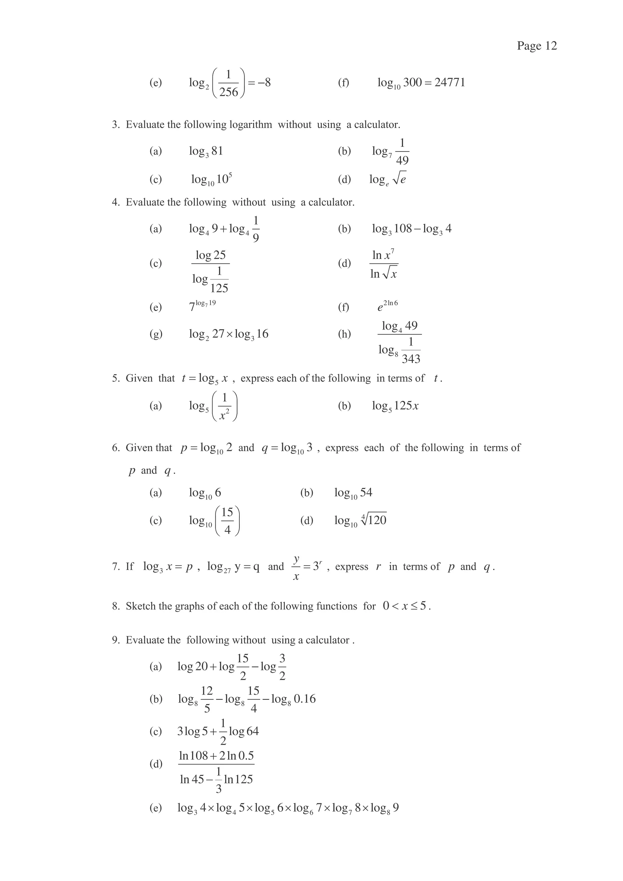 Page 12
2
1
log 8
256
10log 300 24771
!
3log 81 7
1
log
49
5
10log 10 loge e
& !
4 4
1
log 9 log
9
3 3log 108 log 4
log 25
1
log
125
7
ln
ln
x
x
7log 19
7 2ln6
e
2 3log 27 log 16 4
8
log 49
1
log
343
0) 5logt x t
5 2
1
log
x
5log 125x
1) 10log 2p 10log 3q
p q
10log 6 10log 54
10
15
log
4
4
10log 120
C 3 27log , log y qx p 3ry
x
r p q
' + 0 5x
D!
15 3
log 20 log log
2 2
8 8 8
12 15
log log log 0.16
5 4
1
3log5 log64
2
ln108 2ln 0.5
1
ln 45 ln125
3
3 4 5 6 7 8log 4 log 5 log 6 log 7 log 8 log 9
 