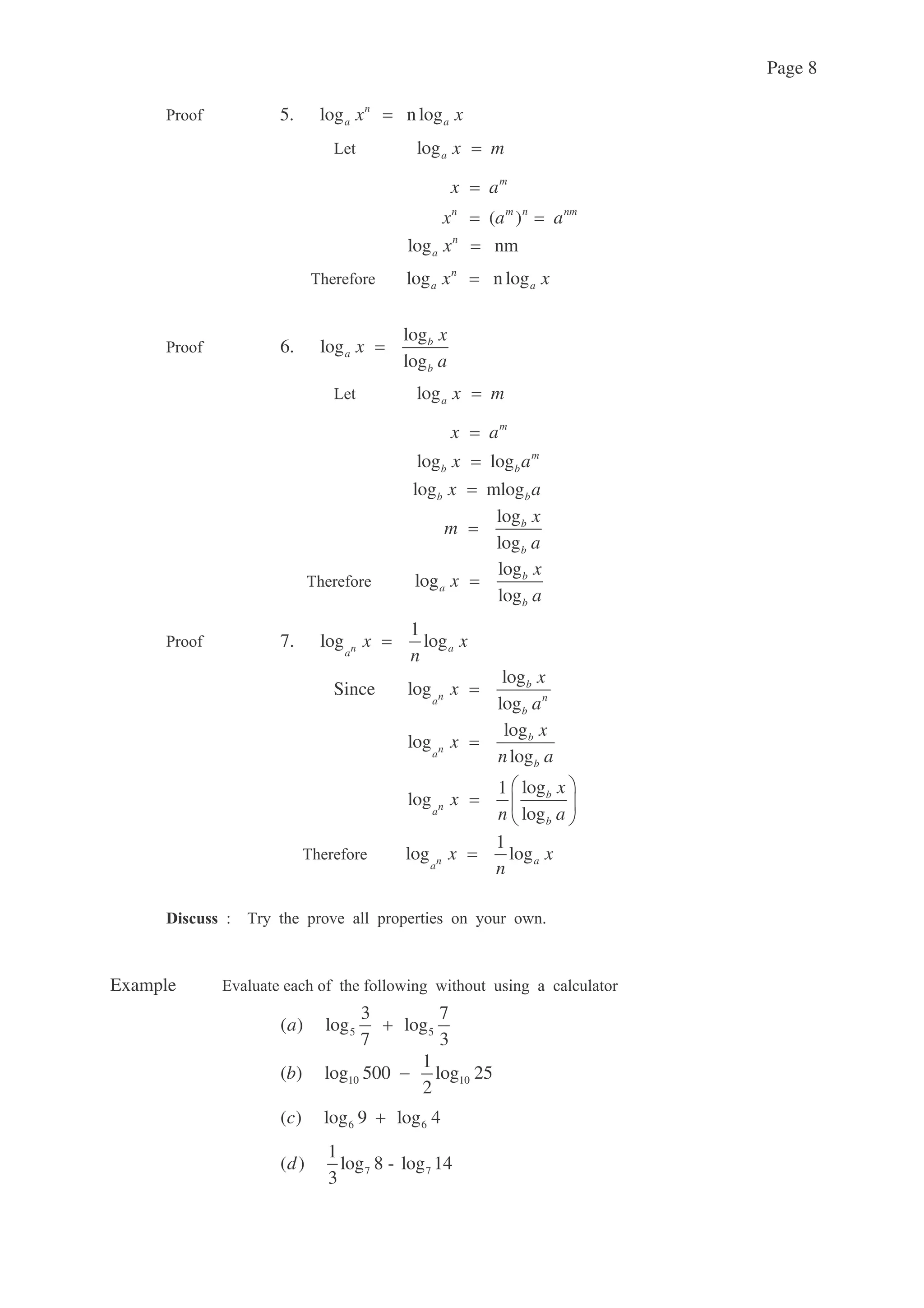 Page 8
: 5. log n logn
a ax x
7 loga x m
m
x a
( )n m n nm
x a a
log nmn
a x
( log n logn
a ax x
: log
6. log
log
b
a
b
x
x
a
7 loga x m
m
x a
log log m
b bx a
log mlogb bx a
log
log
b
b
x
m
a
( log
log
log
b
a
b
x
x
a
: 1
7. log logn aa
x x
n
Since
log
log
log
b
n na
b
x
x
a
log
log
log
b
na
b
x
x
n a
log1
log
log
b
na
b
x
x
n a
( 1
log logn aa
x x
n
=(% %
Example !
5 5
3 7
( ) log log
7 3
a
10 10
1
( ) log 500 log 25
2
b
6 6( ) log 9 log 4c
7 7
1
( ) log 8 - log 14
3
d
 