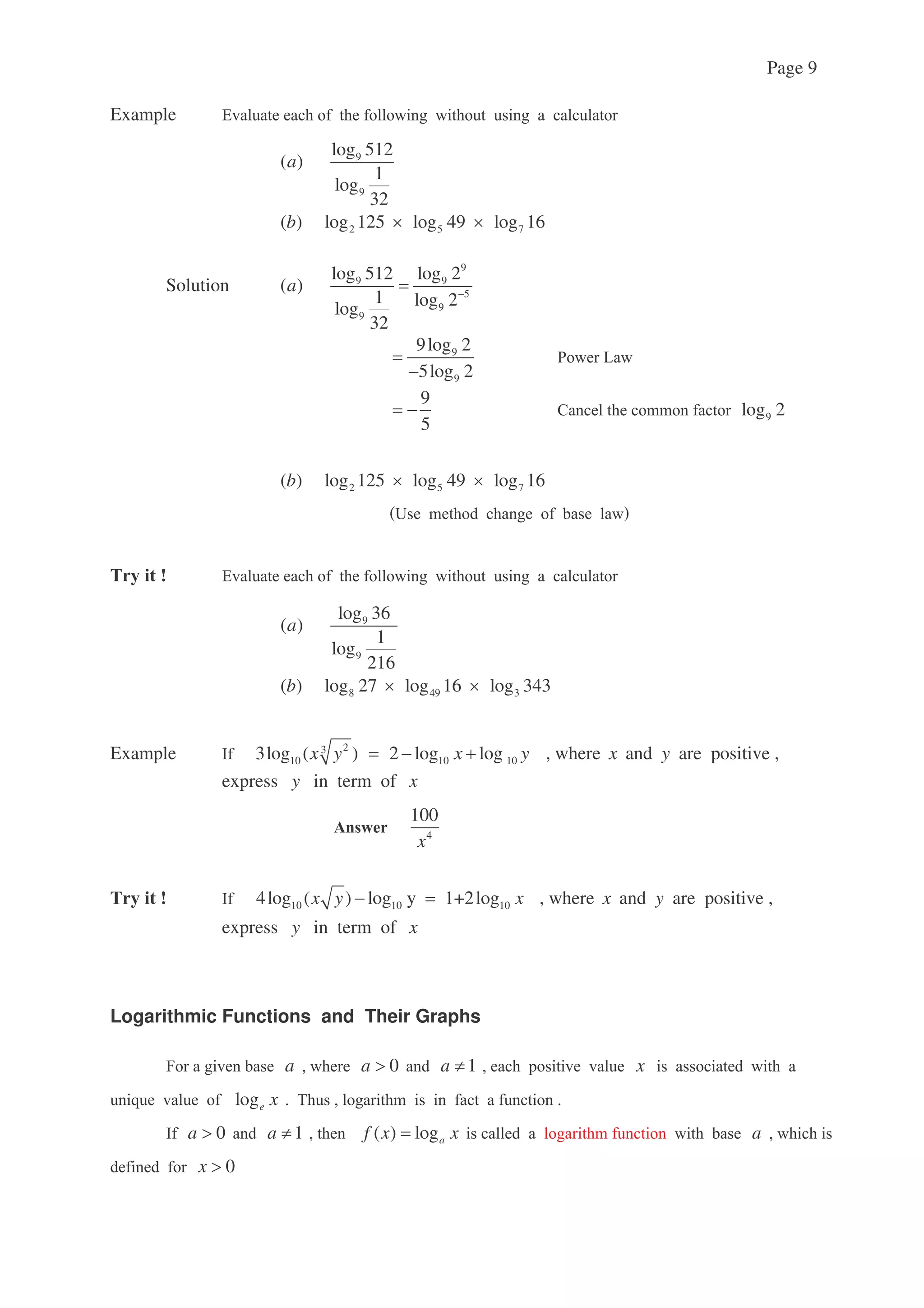 Page 9
Example !
9
9
log 512
( )
1
log
32
a
2 5 7( ) log 125 log 49 log 16b
Solution
9
9 9
5
9
9
log 512 log 2
( )
1 log 2log
32
a
9
9
9log 2
5log 2
: 7
9
5
< 9log 2
2 5 7( ) log 125 log 49 log 16b
>
!
9
9
log 36
( )
1
log
216
a
8 49 3( ) log 27 log 16 log 343b
Example 23
10 10 103log ( ) 2 log logx y x y , where x and y are positive ,
express y in term of x
4
100
x
10 10 104log ( ) log y 1+2logx y x , where x and y are positive ,
express y in term of x
Logarithmic Functions and Their Graphs
- a 0a 1a x
9 loge x (
0a 1a ( ) logaf x x a
0x
 
