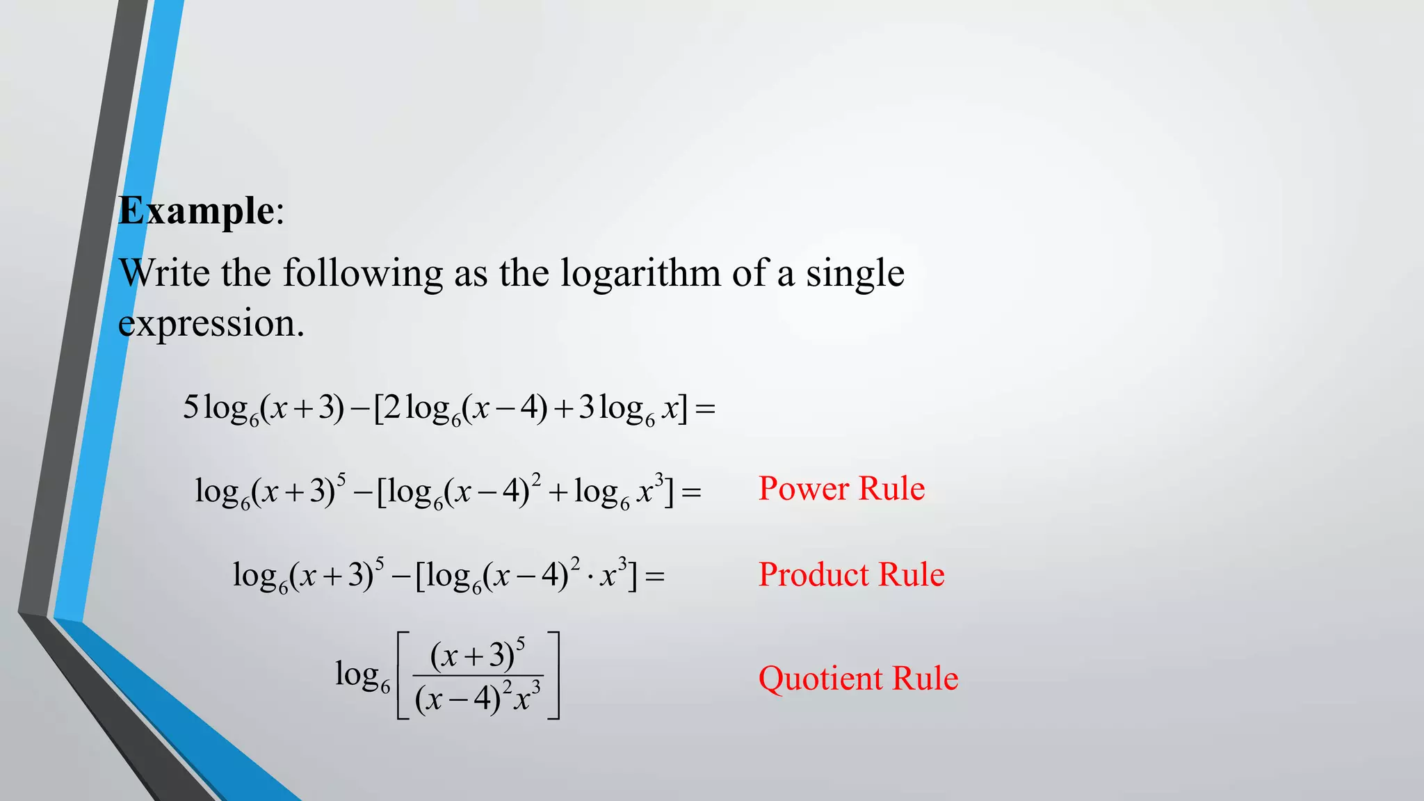 Example:
Write the following as the logarithm of a single
expression.
5log6(x  3)  [2log 6(x  4)  3log 6 x] 
log 6(x  3)5  [log 6(x  4) 2  log 6 x3] 

Power Rule

log 6(x  3)5  [log 6(x  4) 2  x3] 

Product Rule

 (x  3)5 
log 6 
(x  4)2 x3 



Quotient Rule

 