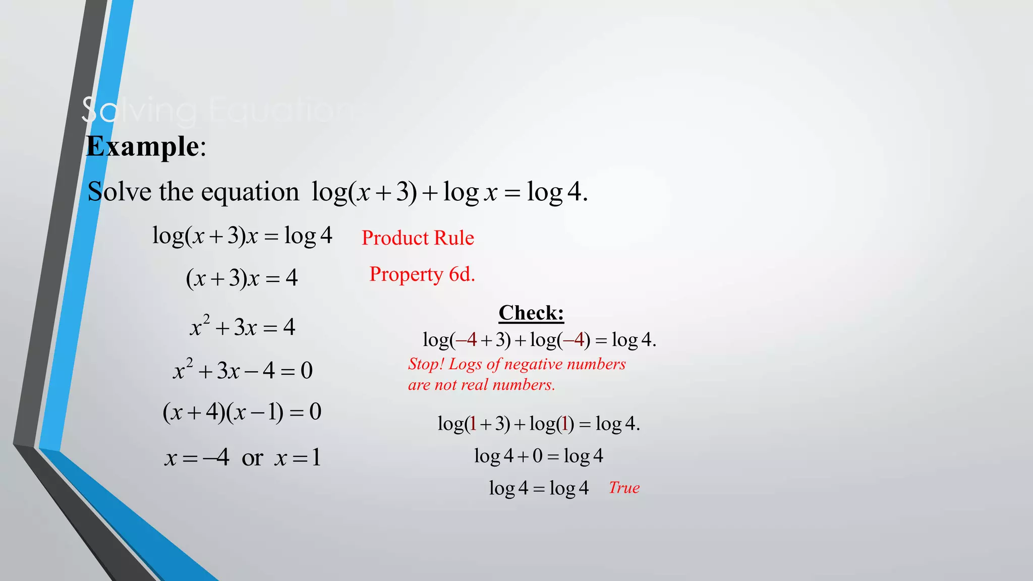 Solving Equations
Example:
Solve the equation log(x  3)  log x  log 4.
log(x  3)x  log 4

Product Rule

(x  3)x  4

Property 6d.

x 2  3x  4
x 2  3x  4  0

Check:
log(4  3)  log(4)  log 4.
Stop! Logs of negative numbers
are not real numbers.

(x  4)(x  1)  0

log(1  3)  log(1)  log 4.

x  4 or x  1

log 4  0  log 4
log 4  log 4 True

 