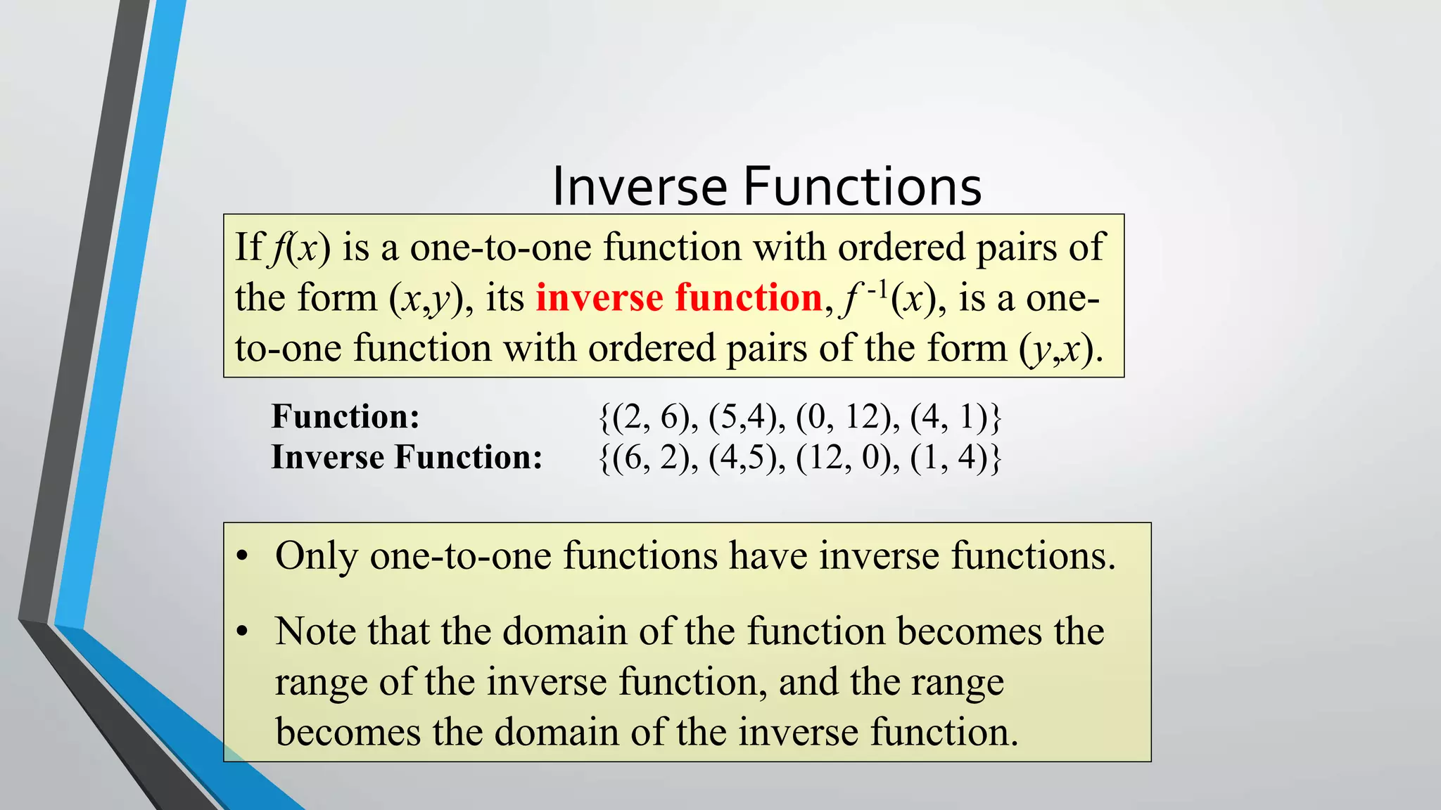 Inverse Functions
If f(x) is a one-to-one function with ordered pairs of
the form (x,y), its inverse function, f -1(x), is a oneto-one function with ordered pairs of the form (y,x).
Function:
Inverse Function:

{(2, 6), (5,4), (0, 12), (4, 1)}
{(6, 2), (4,5), (12, 0), (1, 4)}

• Only one-to-one functions have inverse functions.

• Note that the domain of the function becomes the
range of the inverse function, and the range
becomes the domain of the inverse function.

 