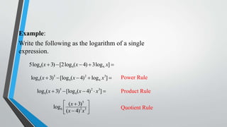 Example:
Write the following as the logarithm of a single
expression.
5log6(x  3)  [2log 6(x  4)  3log 6 x] 
log 6(x  3)5  [log 6(x  4) 2  log 6 x3] 

Power Rule

log 6(x  3)5  [log 6(x  4) 2  x3] 

Product Rule

 (x  3)5 
log 6 
(x  4)2 x3 



Quotient Rule

 