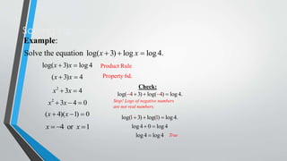 Solving Equations
Example:
Solve the equation log(x  3)  log x  log 4.
log(x  3)x  log 4

Product Rule

(x  3)x  4

Property 6d.

x 2  3x  4
x 2  3x  4  0

Check:
log(4  3)  log(4)  log 4.
Stop! Logs of negative numbers
are not real numbers.

(x  4)(x  1)  0

log(1  3)  log(1)  log 4.

x  4 or x  1

log 4  0  log 4
log 4  log 4 True

 