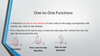 One-to-One Functions
• A function is a one-to-one function if each value in the range corresponds with
exactly one value in the domain.

• For a function to be one-to-one, it must not only pass the vertical line test, but
also the horizontal line test.
y
y
x
Function

x
Not a one-to-one
function

y
x
One-to one
function

 