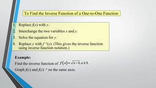 To Find the Inverse Function of a One-to-One Function
1. Replace f(x) with y.

2. Interchange the two variables x and y.
3. Solve the equation for y.
4. Replace y with f –1(x). (This gives the inverse function
using inverse function notation.)

Example:
Find the inverse function of f  x   x  1, x  1.
Graph f(x) and f(x) –1 on the same axes.

 