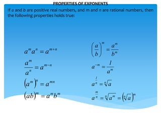 PROPERTIES OF EXPONENTS
If a and b are positive real numbers, and m and n are rational numbers, then
the following properties holds true:
 
  mmm
mnnm
nm
n
m
nmnm
baab
aa
a
a
a
aaa






 m
nn mn
m
nn
1
m
m
m
mm
aaa
aa
a
1
a
b
a
b
a










 