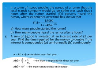 4. In a town of 15,000 people, the spread of a rumor that the
local transit company would go on strike was such that t
hours after the rumor started, f(t) persons heard the
rumor, where experience over time has shown that
a) How many people started the rumor?
b) How many people heard the rumor after 5 hours?
5. A sum of $5,000 is invested at an interest rate of 5% per
year. Find the time required for the money to double if the
interest is compounded (a) semi-annually (b) continuously.
  t8.0
e74991
000,15
tf 


 
 
  lycontinuouscompoundederestintPetA
yearpern timescompoundederestint
n
r
1PtA
year1forerestintsimpler1PA
tr
tn









 