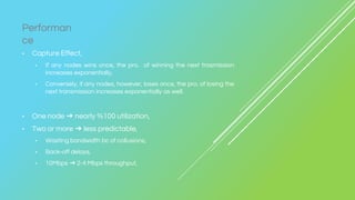 • Capture Effect,
• If any nodes wins once, the pro. of winning the next trasmission
increases exponentially,
• Conversely, if any nodes, however, loses once, the pro. of losing the
next transmission increases exponentially as well.
• One node ➔ nearly %100 utilization,
• Two or more ➔ less predictable,
• Wasting bandwidth bc of collusions,
• Back-off delays,
• 10Mbps ➔ 2-4 Mbps throughput,
Performan
ce
 
