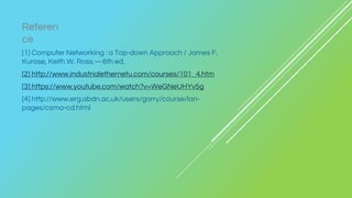 [1] Computer Networking : a Top-down Approach / James F.
Kurose, Keith W. Ross.—6th ed.
[2] http://www.industrialethernetu.com/courses/101_4.htm
[3] https://www.youtube.com/watch?v=WeGNeUHYv5g
[4] http://www.erg.abdn.ac.uk/users/gorry/course/lan-
pages/csma-cd.html
Referen
ce
 