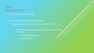 • Used in Ethernet and DOCSIS,
• Frame already experienced n collusions,
• Node chooses a value of K at random from {0, 1, 2, …. 2n -
1},
• the more collusions, the larger the interval from which
K chosen,
• K*512bits waiting time,
• n capped at 10,
How
Implemented?
 