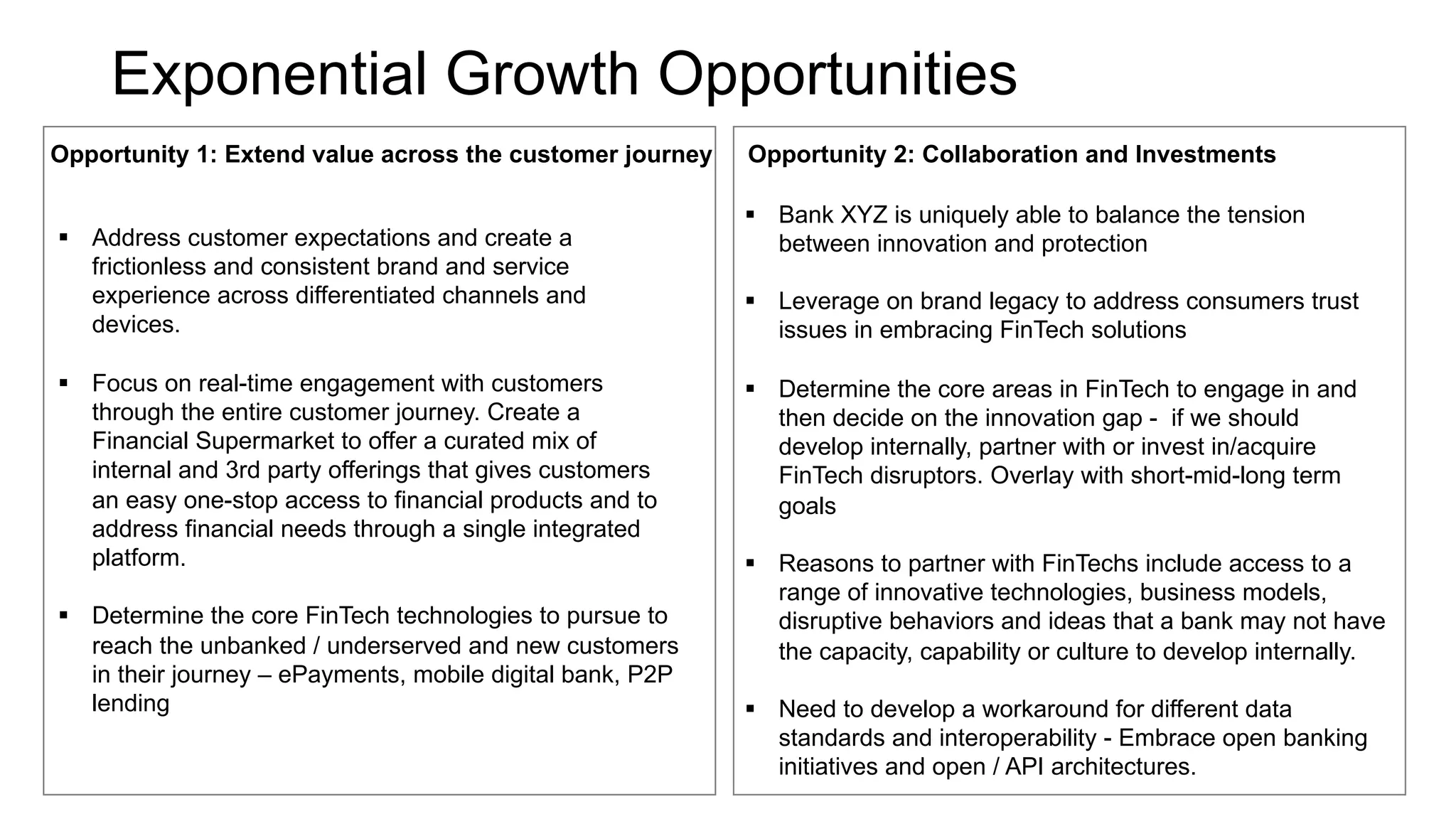 Exponential Growth Opportunities
Opportunity 1: Extend value across the customer journey
§ Address customer expectations and create a
frictionless and consistent brand and service
experience across differentiated channels and
devices.
§ Focus on real-time engagement with customers
through the entire customer journey. Create a
Financial Supermarket to offer a curated mix of
internal and 3rd party offerings that gives customers
an easy one-stop access to financial products and to
address financial needs through a single integrated
platform.
§ Determine the core FinTech technologies to pursue to
reach the unbanked / underserved and new customers
in their journey – ePayments, mobile digital bank, P2P
lending
Opportunity 2: Collaboration and Investments
§ Bank XYZ is uniquely able to balance the tension
between innovation and protection
§ Leverage on brand legacy to address consumers trust
issues in embracing FinTech solutions
§ Determine the core areas in FinTech to engage in and
then decide on the innovation gap - if we should
develop internally, partner with or invest in/acquire
FinTech disruptors. Overlay with short-mid-long term
goals
§ Reasons to partner with FinTechs include access to a
range of innovative technologies, business models,
disruptive behaviors and ideas that a bank may not have
the capacity, capability or culture to develop internally.
§ Need to develop a workaround for different data
standards and interoperability - Embrace open banking
initiatives and open / API architectures.
 