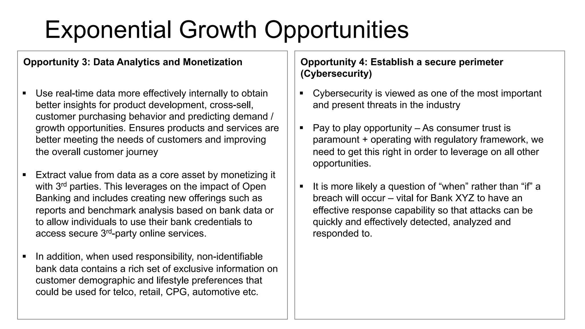Exponential Growth Opportunities
Opportunity 3: Data Analytics and Monetization
§ Use real-time data more effectively internally to obtain
better insights for product development, cross-sell,
customer purchasing behavior and predicting demand /
growth opportunities. Ensures products and services are
better meeting the needs of customers and improving
the overall customer journey
§ Extract value from data as a core asset by monetizing it
with 3rd parties. This leverages on the impact of Open
Banking and includes creating new offerings such as
reports and benchmark analysis based on bank data or
to allow individuals to use their bank credentials to
access secure 3rd-party online services.
§ In addition, when used responsibility, non-identifiable
bank data contains a rich set of exclusive information on
customer demographic and lifestyle preferences that
could be used for telco, retail, CPG, automotive etc.
Opportunity 4: Establish a secure perimeter
(Cybersecurity)
§ Cybersecurity is viewed as one of the most important
and present threats in the industry
§ Pay to play opportunity – As consumer trust is
paramount + operating with regulatory framework, we
need to get this right in order to leverage on all other
opportunities.
§ It is more likely a question of “when” rather than “if” a
breach will occur – vital for Bank XYZ to have an
effective response capability so that attacks can be
quickly and effectively detected, analyzed and
responded to.
 