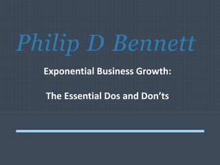 Philip D Bennett
Exponential Business Growth:
The Essential Dos and Don’ts
 