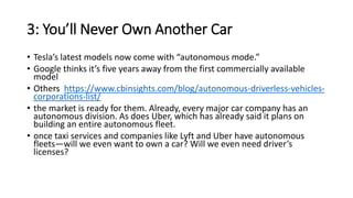 3: You’ll Never Own Another Car
• Tesla’s latest models now come with “autonomous mode.”
• Google thinks it’s five years away from the first commercially available
model
• Others https://www.cbinsights.com/blog/autonomous-driverless-vehicles-
corporations-list/
• the market is ready for them. Already, every major car company has an
autonomous division. As does Uber, which has already said it plans on
building an entire autonomous fleet.
• once taxi services and companies like Lyft and Uber have autonomous
fleets—will we even want to own a car? Will we even need driver’s
licenses?
 