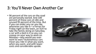 3: You’ll Never Own Another Car
• 96 percent of the cars on the road
are personally owned. And 100
percent of those cars sit idle and
unused 95 percent of the time. But
if you can order any car you like
whenever you like it—a Ferrari for
Friday night on the town, an SUV to
take the family skiing on Saturday,
a car with a bed in it so you can
snooze on your way to work on
Monday—why would you ever
want to own? Autonomous cars
mean you ride in what you want,
when you want, and with lower
costs and considerable upside.
 