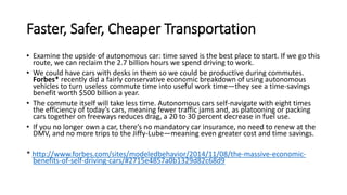 Faster, Safer, Cheaper Transportation
• Examine the upside of autonomous car: time saved is the best place to start. If we go this
route, we can reclaim the 2.7 billion hours we spend driving to work.
• We could have cars with desks in them so we could be productive during commutes.
Forbes* recently did a fairly conservative economic breakdown of using autonomous
vehicles to turn useless commute time into useful work time—they see a time-savings
benefit worth $500 billion a year.
• The commute itself will take less time. Autonomous cars self-navigate with eight times
the efficiency of today’s cars, meaning fewer traffic jams and, as platooning or packing
cars together on freeways reduces drag, a 20 to 30 percent decrease in fuel use.
• If you no longer own a car, there’s no mandatory car insurance, no need to renew at the
DMV, and no more trips to the Jiffy-Lube—meaning even greater cost and time savings.
* http://www.forbes.com/sites/modeledbehavior/2014/11/08/the-massive-economic-
benefits-of-self-driving-cars/#2715e4857a0b1329d82c68d9
 
