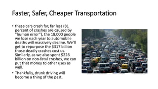 Faster, Safer, Cheaper Transportation
• these cars crash far, far less (81
percent of crashes are caused by
“human error”), the 18,000 people
we lose each year to automobile
deaths will massively decline. We’ll
get to repurpose the $317 billion
those deadly crashes cost us.
Similarly, as we also spent $226
billion on non-fatal crashes, we can
put that money to other uses as
well.
• Thankfully, drunk driving will
become a thing of the past.
 