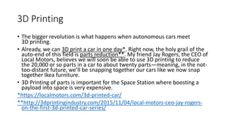 3D Printing
• The bigger revolution is what happens when autonomous cars meet
3D printing.
• Already, we can 3D print a car in one day*. Right now, the holy grail of the
auto-end of this field is parts reduction**. My friend Jay Rogers, the CEO of
Local Motors, believes we will soon be able to use 3D printing to reduce
the 20,000 or so parts in a car to about twenty parts—meaning, in the not-
too-distant future, we’ll be snapping together our cars like we now snap
together Ikea furniture.
• 3D Printing of parts is important for the Space Station where boosting a
payload into space is very expensive.
*https://localmotors.com/3d-printed-car/
**http://3dprintingindustry.com/2015/11/04/local-motors-ceo-jay-rogers-
on-the-first-3d-printed-car-series/
 