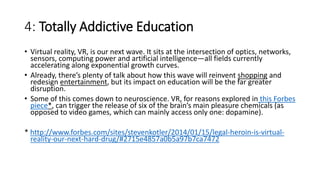 4: Totally Addictive Education
• Virtual reality, VR, is our next wave. It sits at the intersection of optics, networks,
sensors, computing power and artificial intelligence—all fields currently
accelerating along exponential growth curves.
• Already, there’s plenty of talk about how this wave will reinvent shopping and
redesign entertainment, but its impact on education will be the far greater
disruption.
• Some of this comes down to neuroscience. VR, for reasons explored in this Forbes
piece*, can trigger the release of six of the brain’s main pleasure chemicals (as
opposed to video games, which can mainly access only one: dopamine).
* http://www.forbes.com/sites/stevenkotler/2014/01/15/legal-heroin-is-virtual-
reality-our-next-hard-drug/#2715e4857a0b5a97b7ca7472
 