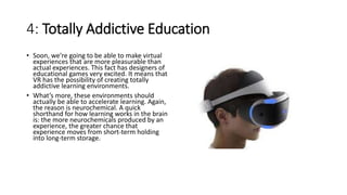 4: Totally Addictive Education
• Soon, we’re going to be able to make virtual
experiences that are more pleasurable than
actual experiences. This fact has designers of
educational games very excited. It means that
VR has the possibility of creating totally
addictive learning environments.
• What’s more, these environments should
actually be able to accelerate learning. Again,
the reason is neurochemical. A quick
shorthand for how learning works in the brain
is: the more neurochemicals produced by an
experience, the greater chance that
experience moves from short-term holding
into long-term storage.
 