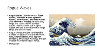 Rogue Waves
• Rogue waves (also known as freak
waves, monster waves, episodic
waves, killer waves, extreme waves,
and abnormal waves) are relatively
large and spontaneous surface
waves that occur far out in open
water, and are a threat even to large
ships and ocean liners.
• Rogue waves present considerable
danger for several reasons: they are
rare, unpredictable, may appear
suddenly or without warning, and can
impact with tremendous force.
• Disruption
 