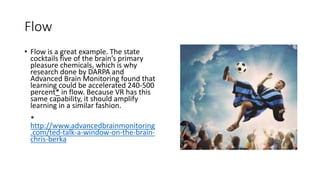 Flow
• Flow is a great example. The state
cocktails five of the brain’s primary
pleasure chemicals, which is why
research done by DARPA and
Advanced Brain Monitoring found that
learning could be accelerated 240-500
percent* in flow. Because VR has this
same capability, it should amplify
learning in a similar fashion.
*
http://www.advancedbrainmonitoring
.com/ted-talk-a-window-on-the-brain-
chris-berka
 