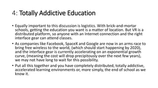 4: Totally Addictive Education
• Equally important to this discussion is logistics. With brick-and-mortar
schools, getting the education you want is a matter of location. But VR is a
distributed platform, so anyone with an Internet connection and the right
interface gear can attend classes.
• As companies like Facebook, SpaceX and Google are now in an arms race to
bring free wireless to the world, (which should start happening by 2020),
and the interface gear is currently accelerating on an exponential growth
curve, (meaning the cost will drop precipitously over the next few years),
we may not have long to wait for this possibility.
• Put all this together and you have completely distributed, totally addictive,
accelerated learning environments or, more simply, the end of school as we
know it.
 